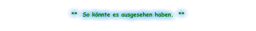 **  So könnte es ausgesehen haben.  **