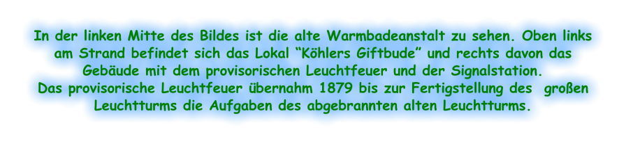 In der linken Mitte des Bildes ist die alte Warmbadeanstalt zu sehen. Oben links am Strand befindet sich das Lokal “Köhlers Giftbude” und rechts davon das Gebäude mit dem provisorischen Leuchtfeuer und der Signalstation.  Das provisorische Leuchtfeuer übernahm 1879 bis zur Fertigstellung des  großen Leuchtturms die Aufgaben des abgebrannten alten Leuchtturms.