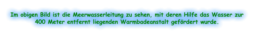 Im obigen Bild ist die Meerwasserleitung zu sehen, mit deren Hilfe das Wasser zur 400 Meter entfernt liegenden Warmbadeanstalt gefördert wurde.