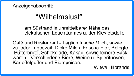 Anzeigenabschrift:  “Wilhelmslust”  am Süstrand in unmittelbarer Nähe des elektrischen Leuchtturmes u. der Kievietsdelle  Café und Restaurant - Täglich frische Milch, sowie zu jeder Tageszeit: Dicke Milch, Frische Eier, Belegte  Butterbrote, Schokolade, Kakao, sowie feinere Back- waren - Verschiedene Biere, Weine u. Spierituosen,  Kartoffelpuffer und Eierspeisen. Witwe Hilbrands