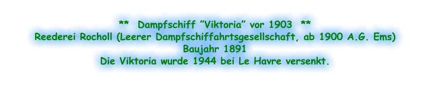 **  Dampfschiff ”Viktoria” vor 1903  ** Reederei Rocholl (Leerer Dampfschiffahrtsgesellschaft, ab 1900 A.G. Ems) Baujahr 1891 Die Viktoria wurde 1944 bei Le Havre versenkt.