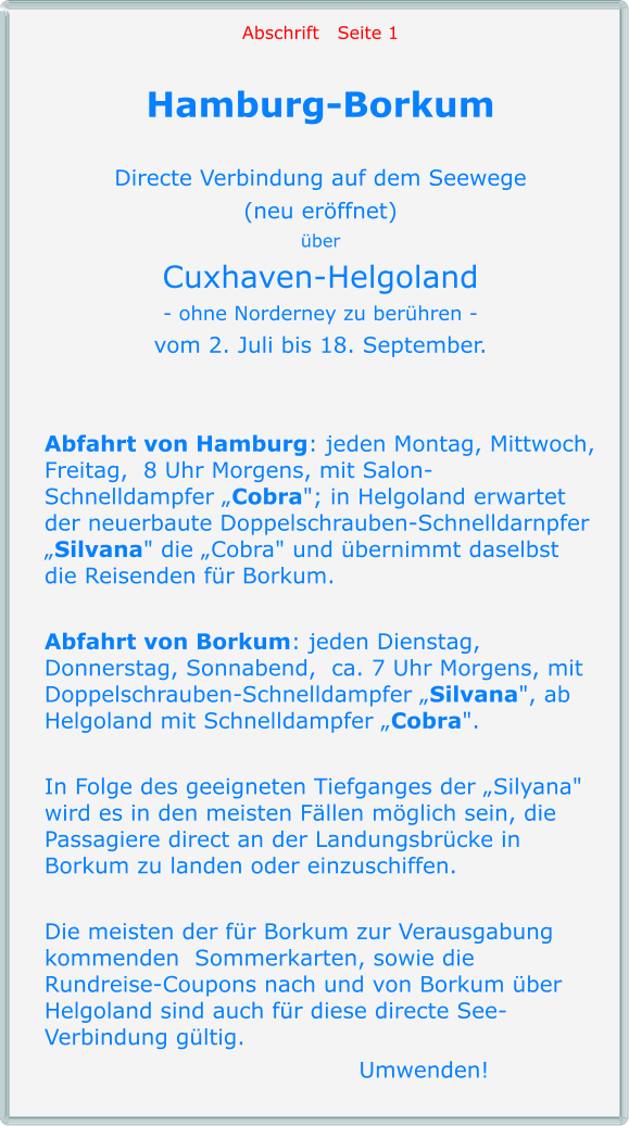 Abschrift   Seite 1  Hamburg-Borkum  Directe Verbindung auf dem Seewege (neu eröffnet) über Cuxhaven-Helgoland - ohne Norderney zu berühren - vom 2. Juli bis 18. September.   Abfahrt von Hamburg: jeden Montag, Mittwoch, Freitag,  8 Uhr Morgens, mit Salon-Schnelldampfer „Cobra"; in Helgoland erwartet der neuerbaute Doppelschrauben-Schnelldarnpfer „Silvana" die „Cobra" und übernimmt daselbst die Reisenden für Borkum.  Abfahrt von Borkum: jeden Dienstag, Donnerstag, Sonnabend,  ca. 7 Uhr Morgens, mit Doppelschrauben-Schnelldampfer „Silvana", ab Helgoland mit Schnelldampfer „Cobra".  In Folge des geeigneten Tiefganges der „Silyana" wird es in den meisten Fällen möglich sein, die Passagiere direct an der Landungsbrücke in Borkum zu landen oder einzuschiffen.  Die meisten der für Borkum zur Verausgabung kommenden  Sommerkarten, sowie die Rundreise-Coupons nach und von Borkum über Helgoland sind auch für diese directe See- Verbindung gültig.  	Umwenden!