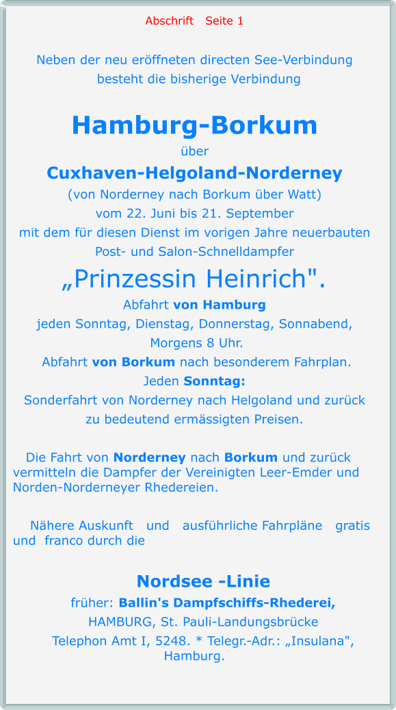 Abschrift   Seite 1  Neben der neu eröffneten directen See-Verbindung   besteht die bisherige Verbindung  Hamburg-Borkum über Cuxhaven-Helgoland-Norderney (von Norderney nach Borkum über Watt) vom 22. Juni bis 21. September mit dem für diesen Dienst im vorigen Jahre neuerbauten Post- und Salon-Schnelldampfer „Prinzessin Heinrich". Abfahrt von Hamburg jeden Sonntag, Dienstag, Donnerstag, Sonnabend,  Morgens 8 Uhr.  Abfahrt von Borkum nach besonderem Fahrplan. Jeden Sonntag: Sonderfahrt von Norderney nach Helgoland und zurück zu bedeutend ermässigten Preisen.     Die Fahrt von Norderney nach Borkum und zurück vermitteln die Dampfer der Vereinigten Leer-Emder und Norden-Norderneyer Rhedereien.      Nähere Auskunft   und   ausführliche Fahrpläne   gratis  und  franco durch die      Nordsee -Linie     früher: Ballin's Dampfschiffs-Rhederei,     HAMBURG, St. Pauli-Landungsbrücke     Telephon Amt I, 5248. * Telegr.-Adr.: „Insulana", Hamburg.