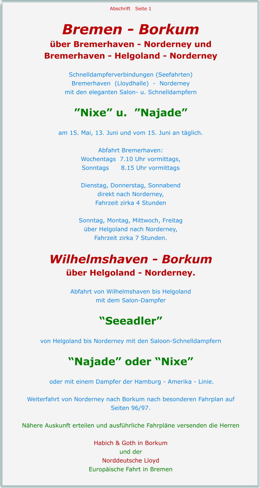 Abschrift   Seite 1  Bremen - Borkum über Bremerhaven - Norderney und Bremerhaven - Helgoland - Norderney  Schnelldampferverbindungen (Seefahrten) Bremerhaven  (Lloydhalle)  -  Norderney mit den eleganten Salon- u. Schnelldampfern  ”Nixe” u.  ”Najade”  am 15. Mai, 13. Juni und vom 15. Juni an täglich.  Abfahrt Bremerhaven: Wochentags  7.10 Uhr vormittags, Sonntags      8.15 Uhr vormittags  Dienstag, Donnerstag, Sonnabend direkt nach Norderney, Fahrzeit zirka 4 Stunden  Sonntag, Montag, Mittwoch, Freitag über Helgoland nach Norderney, Fahrzeit zirka 7 Stunden.  Wilhelmshaven - Borkum über Helgoland - Norderney.  Abfahrt von Wilhelmshaven bis Helgoland mit dem Salon-Dampfer  “Seeadler”  von Helgoland bis Norderney mit den Saloon-Schnelldampfern  “Najade” oder “Nixe”   oder mit einem Dampfer der Hamburg - Amerika - Linie.  Weiterfahrt von Norderney nach Borkum nach besonderen Fahrplan auf  Seiten 96/97.  Nähere Auskunft erteilen und ausführliche Fahrpläne versenden die Herren  Habich & Goth in Borkum und der Norddeutsche Lloyd Europäische Fahrt in Bremen