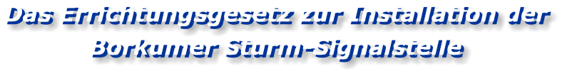 Das Errichtungsgesetz zur Installation der  Borkumer Sturm-Signalstelle Das Errichtungsgesetz zur Installation der  Borkumer Sturm-Signalstelle