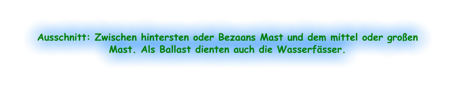 Ausschnitt: Zwischen hintersten oder Bezaans Mast und dem mittel oder großen Mast. Als Ballast dienten auch die Wasserfässer.